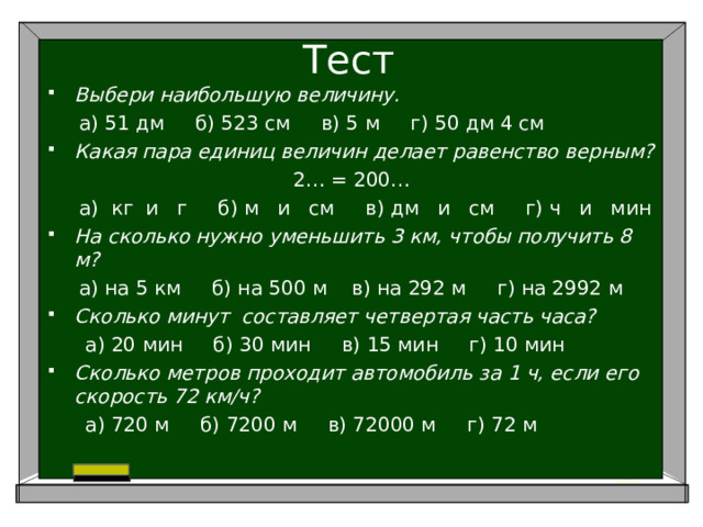 Тест Выбери наибольшую величину.  а) 51 дм б) 523 см в) 5 м г) 50 дм 4 см Какая пара единиц величин делает равенство верным? 2… = 200…  а) кг и г б) м и см в) дм и см г) ч и мин На сколько нужно уменьшить 3 км, чтобы получить 8 м?  а) на 5 км б) на 500 м в) на 292 м г) на 2992 м Сколько минут составляет четвертая часть часа?  а) 20 мин б) 30 мин в) 15 мин г) 10 мин Сколько метров проходит автомобиль за 1 ч, если его скорость 72 км/ч?  а) 720 м б) 7200 м в) 72000 м г) 72 м