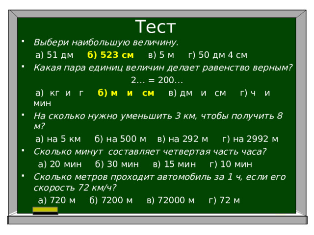 Тест Выбери наибольшую величину.  а) 51 дм б) 523 см в) 5 м г) 50 дм 4 см Какая пара единиц величин делает равенство верным? 2… = 200…  а) кг и г б) м и см в) дм и см г) ч и мин На сколько нужно уменьшить 3 км, чтобы получить 8 м?  а) на 5 км б) на 500 м в) на 292 м г) на 2992 м Сколько минут составляет четвертая часть часа?  а) 20 мин б) 30 мин в) 15 мин г) 10 мин Сколько метров проходит автомобиль за 1 ч, если его скорость 72 км/ч?  а) 720 м б) 7200 м в) 72000 м г) 72 м