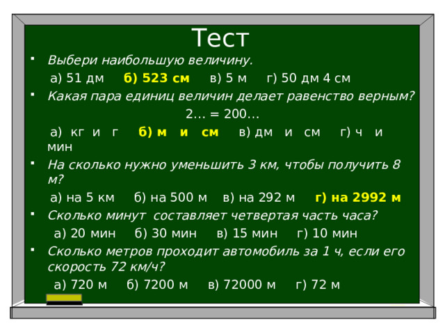 Тест Выбери наибольшую величину.  а) 51 дм б) 523 см в) 5 м г) 50 дм 4 см Какая пара единиц величин делает равенство верным? 2… = 200…  а) кг и г б) м и см в) дм и см г) ч и мин На сколько нужно уменьшить 3 км, чтобы получить 8 м?  а) на 5 км б) на 500 м в) на 292 м г) на 2992 м Сколько минут составляет четвертая часть часа?  а) 20 мин б) 30 мин в) 15 мин г) 10 мин Сколько метров проходит автомобиль за 1 ч, если его скорость 72 км/ч?  а) 720 м б) 7200 м в) 72000 м г) 72 м