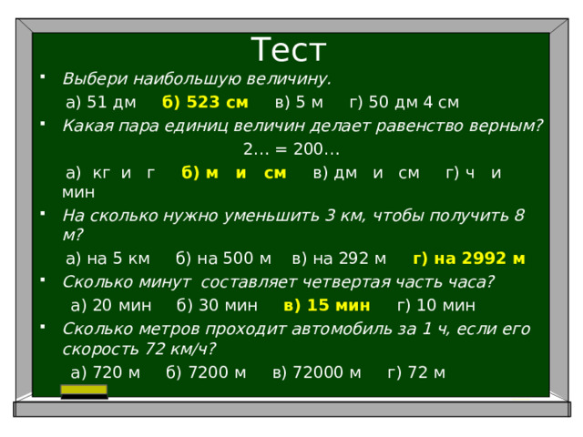 Тест Выбери наибольшую величину.  а) 51 дм б) 523 см в) 5 м г) 50 дм 4 см Какая пара единиц величин делает равенство верным? 2… = 200…  а) кг и г б) м и см в) дм и см г) ч и мин На сколько нужно уменьшить 3 км, чтобы получить 8 м?  а) на 5 км б) на 500 м в) на 292 м г) на 2992 м Сколько минут составляет четвертая часть часа?  а) 20 мин б) 30 мин в) 15 мин г) 10 мин Сколько метров проходит автомобиль за 1 ч, если его скорость 72 км/ч?  а) 720 м б) 7200 м в) 72000 м г) 72 м