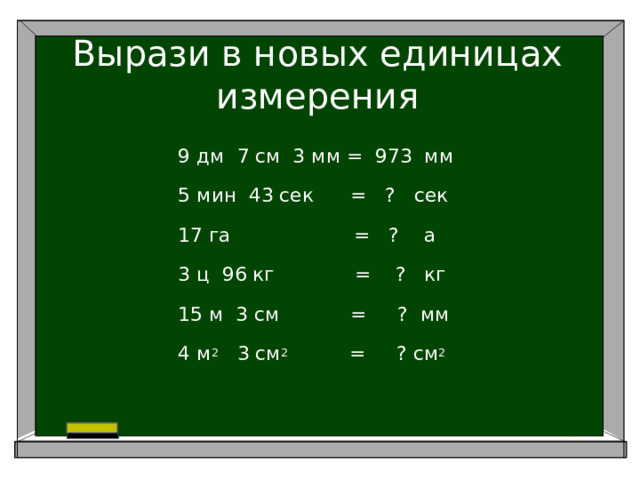 Вырази в новых единицах измерения 9 дм 7 см 3 мм = 973 мм 5 мин 43 сек = ? сек 17 га = ? а 3 ц 96 кг = ? кг 15 м 3 см     = ? мм 4 м 2 3 см 2 = ? см 2