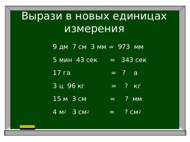 Вырази в новых единицах измерения 9 дм 7 см 3 мм = 973 мм 5 мин 43 сек = 343 сек 17 га = ? а 3 ц 96 кг = ? кг 15 м 3 см     = ? мм 4 м 2 3 см 2 = ? см 2