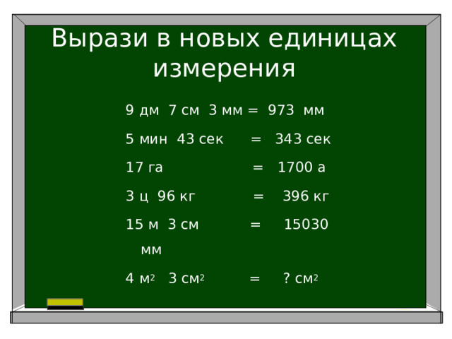 Вырази в новых единицах измерения 9 дм 7 см 3 мм = 973 мм 5 мин 43 сек = 343 сек 17 га = 1700 а 3 ц 96 кг = 396 кг 15 м 3 см     = 15030 мм 4 м 2 3 см 2 = ? см 2