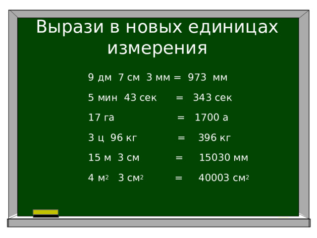 Вырази в новых единицах измерения 9 дм 7 см 3 мм = 973 мм 5 мин 43 сек = 343 сек 17 га = 1700 а 3 ц 96 кг = 396 кг 15 м 3 см     = 15030 мм 4 м 2 3 см 2 = 40003 см 2