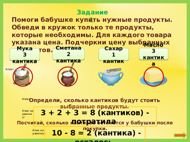 Задание 1 Помоги бабушке купить нужные продукты. Обведи в кружок только те продукты, которые необходимы. Для каждого товара указана цена. Подчеркни цену выбранных продуктов. Сахар Сметана Масло 2 кантика 1 кантик 3 кантика Мука 3 кантика Клик! Определи, сколько кантиков будут стоить выбранные продукты. Клик! 3 + 2 + 3 = 8 (кантиков) - потратила Клик на рамочку! Посчитай, сколько кантиков останется у бабушки после покупки.  10 - 8 = 2 (кантика) - осталось Клик на рамочку!