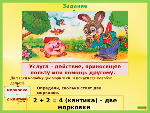 Задание 2 Услуга – действие, приносящее пользу или помощь другому.  Дал заяц колобку две морковки, и покатился колобок дальше. Определи, сколько стоят две морковки.  1 морковка - 2 кантика 2 + 2 = 4 (кантика) – две морковки Клик на рамочку!