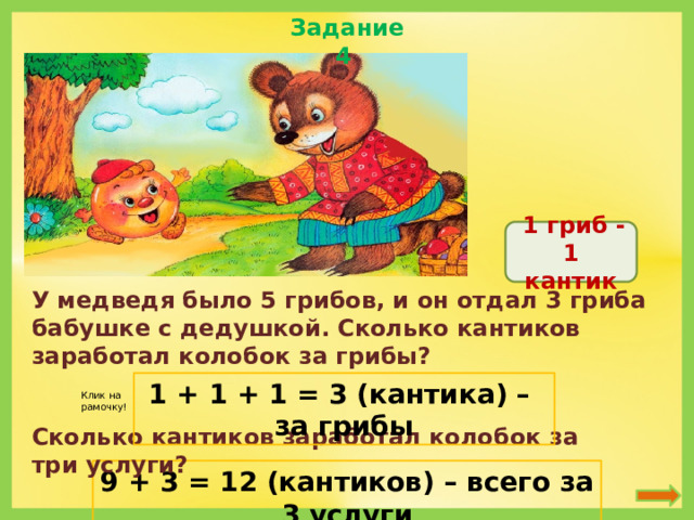 Задание 4  1 гриб - 1 кантик У медведя было 5 грибов, и он отдал 3 гриба бабушке с дедушкой. Сколько кантиков заработал колобок за грибы? 1 + 1 + 1 = 3 (кантика) – за грибы Клик на рамочку! Сколько кантиков заработал колобок за три услуги? 9 + 3 = 12 (кантиков) – всего за 3 услуги