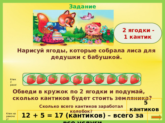 Задание 5  2 ягодки - 1 кантик Нарисуй ягоды, которые собрала лиса для дедушки с бабушкой. Клик 2 раза! Обведи в кружок по 2 ягодки и подумай, сколько кантиков будет стоить земляника?  5 кантиков Сколько всего кантиков заработал колобок? 12 + 5 = 17 (кантиков) – всего за все услуги Клик на рамочку!