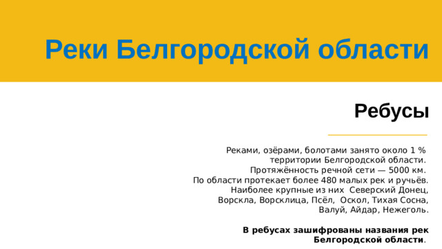 Реки Белгородской области   Ребусы Реками, озёрами, болотами занято около 1 % территории Белгородской области.  Протяжённость речной сети — 5000 км. По области протекает более 480 малых рек и ручьёв. Наиболее крупные из них Северский Донец, Ворскла, Ворсклица, Псёл, Оскол, Тихая Сосна, Валуй, Айдар, Нежеголь. В ребусах зашифрованы названия рек Белгородской области .