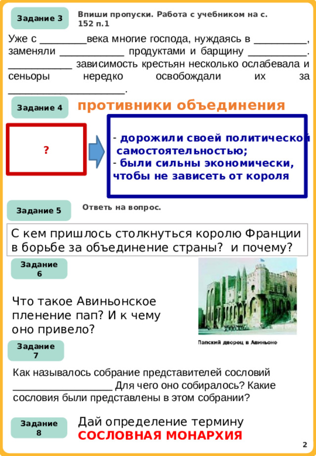 Впиши пропуски. Работа с учебником на с. 152 п.1 Задание 3 Уже с ________века многие господа, нуждаясь в _________, заменяли ___________ продуктами и барщину __________. ___________ зависимость крестьян несколько ослабевала и сеньоры нередко освобождали их за ____________________. противники объединения Задание 4  дорожили своей политической  самостоятельностью;  были сильны экономически, чтобы не зависеть от короля ? Ответь на вопрос. Задание 5 С кем пришлось столкнуться королю Франции в борьбе за объединение страны? и почему? Задание 6 Что такое Авиньонское пленение пап? И к чему оно привело? Задание 7 Как называлось собрание представителей сословий _________________ Для чего оно собиралось? Какие сословия были представлены в этом собрании? Дай определение термину СОСЛОВНАЯ МОНАРХИЯ Задание 8 2