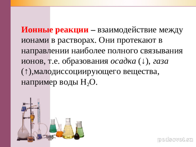 Ионные реакции – взаимодействие между ионами в растворах. Они протекают в направлении наиболее полного связывания ионов, т.е. образования осадка (↓), газа (↑),малодиссоциирующего вещества, например воды Н 2 О.