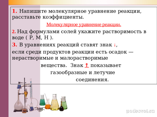 1. Напишите молекулярное уравнение реакции, расставьте коэффициенты. Молекулярное уравнение реакции. 2. Над формулами солей укажите растворимость в воде ( Р, М, Н ). 3. В уравнениях реакций ставят знак  ↓ , если среди продуктов реакции есть осадок — нерастворимые и малорастворимые  вещества.  Знак ↑ показывает  газообразные и летучие  соединения.