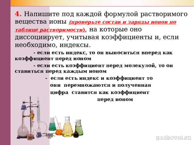 4. Напишите под каждой формулой растворимого вещества ионы (проверьте состав и заряды ионов по таблице растворимости ) , на которые оно диссоциирует, учитывая коэффициенты и, если необходимо, индексы.  - если есть индекс, то он выноситься вперед как коэффициент перед ионом  - если есть коэффициент перед молекулой, то он ставиться перед каждым ионом  - если есть индекс и коэффициент то  они перемножаются и полученная  цифра ставится как коэффициент  перед ионом