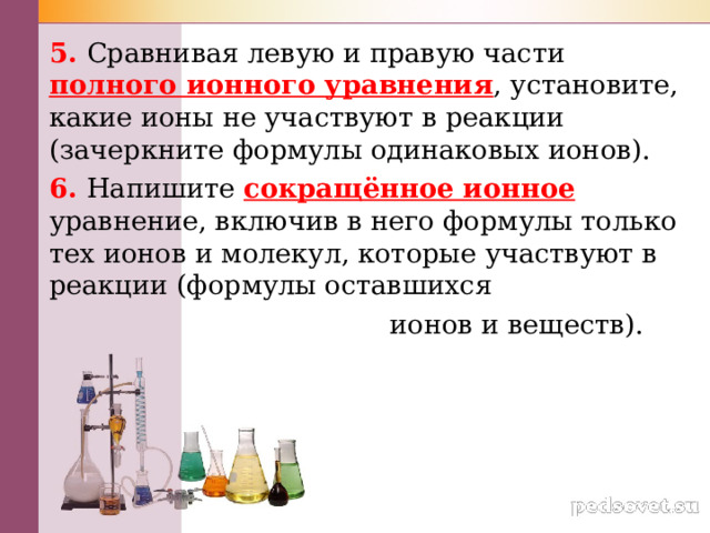 5. Сравнивая левую и правую части полного ионного уравнения , установите, какие ионы не участвуют в реакции (зачеркните формулы одинаковых ионов). 6. Напишите сокращённое ионное  уравнение, включив в него формулы только тех ионов и молекул, которые участвуют в реакции (формулы оставшихся  ионов и веществ).