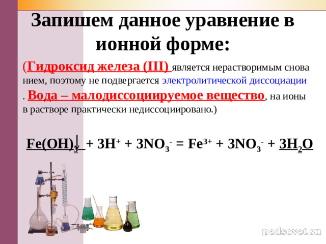 За­пи­шем дан­ное урав­не­ние в ион­ной форме: ( Гид­рок­сид же­ле­за (III) яв­ля­ет­ся нерас­тво­ри­мым сно­ва­ни­ем, по­это­му не под­вер­га­ет­ся элек­тро­ли­ти­че­ской дис­со­ци­а­ции . Вода – ма­ло­дис­со­ци­и­ру­е­мое ве­ще­ство , на ионы в рас­тво­ре прак­ти­че­ски недис­со­ци­и­ро­ва­но.) Fe(OH) 3   + 3H + + 3NO 3 - = Fe 3+ + 3NO 3 - + 3H 2 O