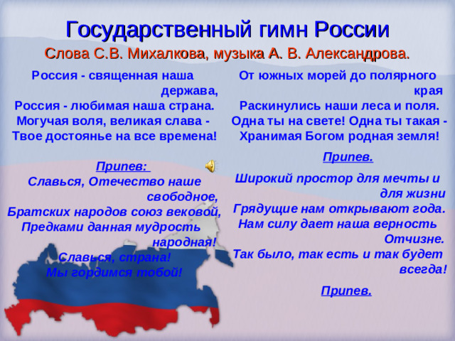 Государственный гимн России Слова С.В. Михалкова, музыка А. В. Александрова. Россия - священная наша  держава, Россия - любимая наша страна. Могучая воля, великая слава - Твое достоянье на все времена!   Припев: Славься, Отечество наше  свободное, Братских народов союз вековой, Предками данная мудрость  народная! Славься, страна! Мы гордимся тобой!  От южных морей до полярного  края Раскинулись наши леса и поля. Одна ты на свете! Одна ты такая - Хранимая Богом родная земля!   Припев.  Широкий простор для мечты и  для жизни Грядущие нам открывают года. Нам силу дает наша верность  Отчизне. Так было, так есть и так будет  всегда!   Припев.