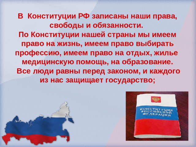 В Конституции РФ записаны наши права, свободы и обязанности. По Конституции нашей страны мы имеем право на жизнь, имеем право выбирать профессию, имеем право на отдых, жилье медицинскую помощь, на образование.  Все люди равны перед законом, и каждого из нас защищает государство;