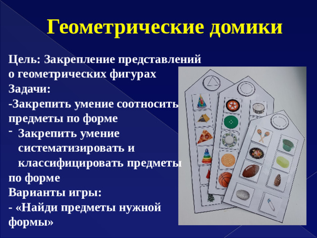 Геометрические домики Цель: Закрепление представлений о геометрических фигурах Задачи: -Закрепить умение соотносить предметы по форме Закрепить умение систематизировать и классифицировать предметы по форме Варианты игры: - «Найди предметы нужной формы»