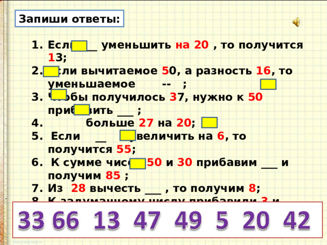 Запиши ответы: Если ___ уменьшить на 20 , то получится 1 3; Если вычитаемое 5 0, а разность 16 , то уменьшаемое -- ; Чтобы получилось 3 7, нужно к 50 прибавить ___ ;  больше 27 на 20 ; 5. Если __ увеличить на 6 , то получится 55 ; 6. К сумме чисел 50 и 30 прибавим ___ и получим 85 ;
