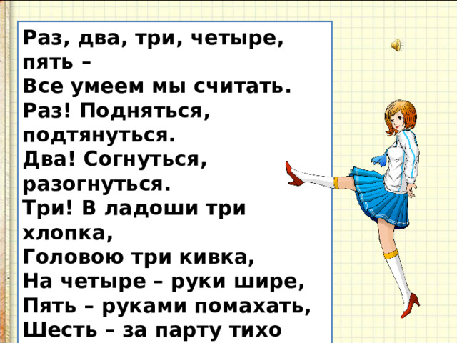 Раз, два, три, четыре, пять – Все умеем мы считать. Раз! Подняться, подтянуться. Два! Согнуться, разогнуться. Три! В ладоши три хлопка,  Головою три кивка, На четыре – руки шире, Пять – руками помахать, Шесть – за парту тихо сесть .