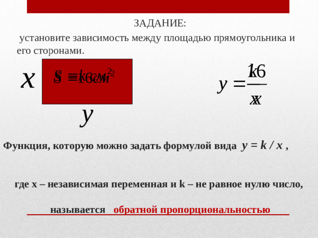 ЗАДАНИЕ:  установите зависимость между площадью прямоугольника и его сторонами. Функция, которую можно задать формулой вида y = k / x ,   где x – независимая переменная и k – не равное нулю число,    называется обратной пропорциональностью