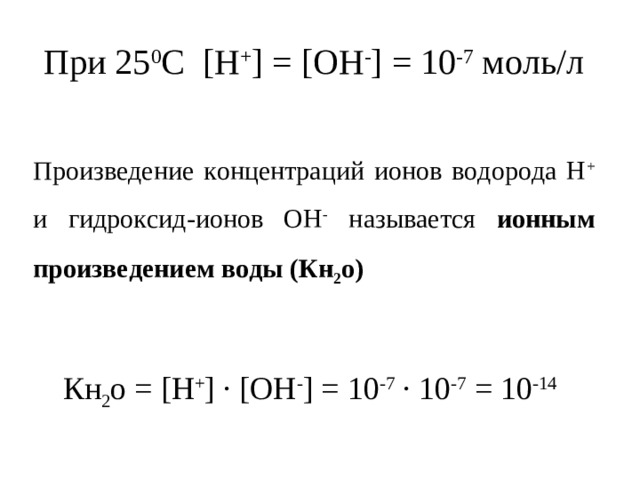 При 25 0 С [Н + ] = [ОН - ] = 10 -7 моль/л Произведение концентраций ионов водорода Н + и гидроксид-ионов ОН - называется ионным произведением воды (Кн 2 о) Кн 2 о = [Н + ] ·  [ОН - ] = 10 -7 ∙ 10 -7 = 10 -14