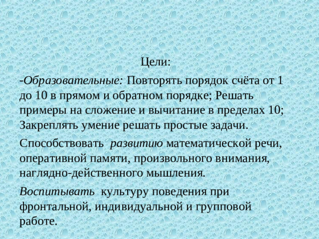 Цели: - Образовательные:  Повторять порядок счёта от 1 до 10 в прямом и обратном порядке; Решать примеры на сложение и вычитание в пределах 10; Закреплять умение решать простые задачи. Способствовать развитию  математической речи, оперативной памяти, произвольного внимания, наглядно-действенного мышления. Воспитывать культуру поведения при фронтальной, индивидуальной и групповой работе.