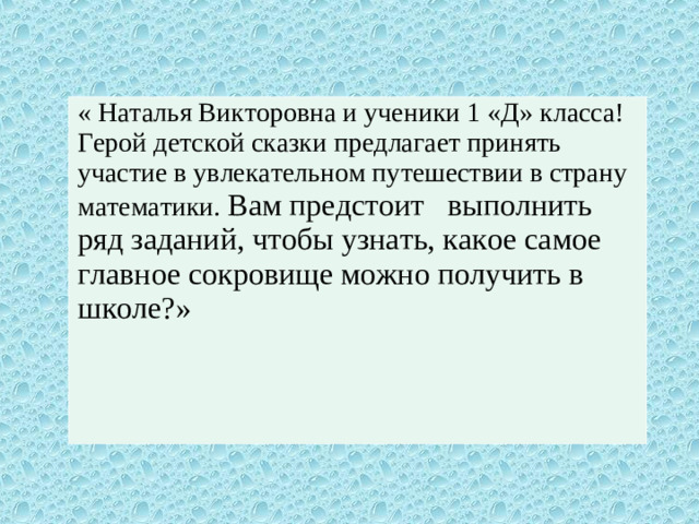 « Наталья Викторовна и ученики 1 «Д» класса! Герой детской сказки предлагает принять участие в увлекательном путешествии в страну математики. Вам предстоит выполнить ряд заданий, чтобы узнать, какое самое главное сокровище можно получить в школе?»