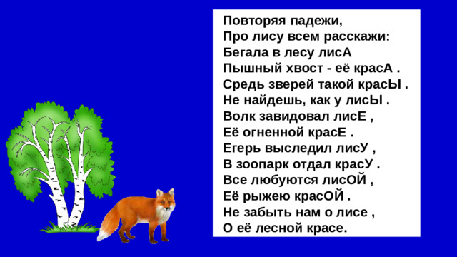 Повторяя падежи, Про лису всем расскажи: Бегала в лесу лисА Пышный хвост - её красА . Средь зверей такой красЫ . Не найдешь, как у лисЫ . Волк завидовал лисЕ , Её огненной красЕ . Егерь выследил лисУ , В зоопарк отдал красУ . Все любуются лисОЙ , Её рыжею красОЙ . Не забыть нам о лисе , О её лесной красе.