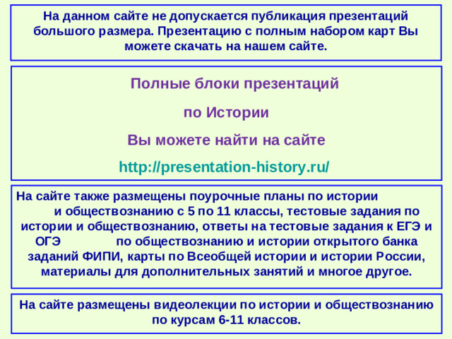 На данном сайте не допускается публикация презентаций большого размера. Презентацию с полным набором карт Вы можете скачать на нашем сайте.  Полные блоки презентаций по Истории Вы можете найти на сайте http://presentation-history.ru/  На сайте также размещены  поурочные планы по истории и обществознанию с 5 по 11 классы, тестовые задания по истории и обществознанию, ответы на тестовые задания к ЕГЭ и ОГЭ по обществознанию и истории открытого банка заданий ФИПИ, карты по Всеобщей истории и истории России, материалы для дополнительных занятий и многое другое. На сайте размещены  видеолекции по истории и обществознанию по курсам 6-11 классов.