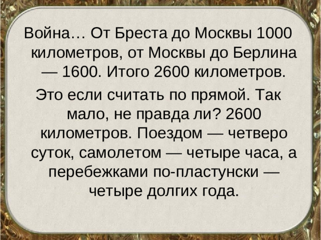 Война… От Бреста до Москвы 1000 километров, от Москвы до Берлина — 1600. Итого 2600 километров. Это если считать по прямой. Так мало, не правда ли? 2600 километров. Поездом — четверо суток, самолетом — четыре часа, а перебежками по-пластунски — четыре долгих года.