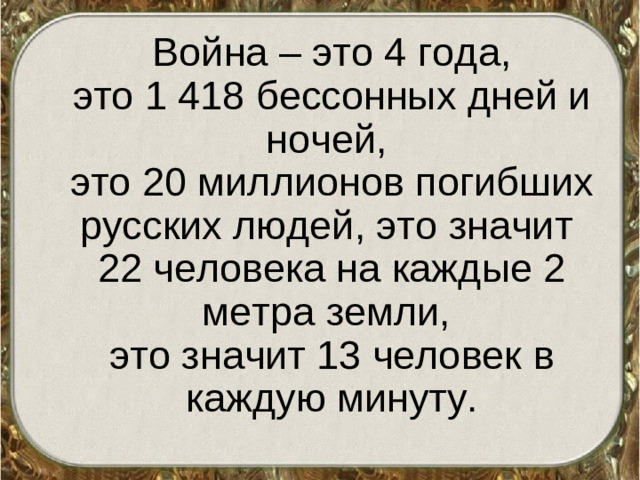 Война – это 4 года,  это 1 418 бессонных дней и ночей,  это 20 миллионов погибших русских людей, это значит 22 человека на каждые 2 метра земли,  это значит 13 человек в каждую минуту.