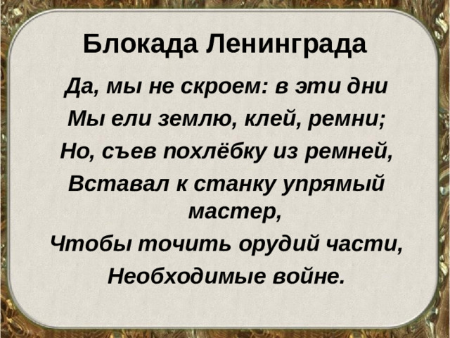 Блокада Ленинграда Да, мы не скроем: в эти дни Мы ели землю, клей, ремни; Но, съев похлёбку из ремней, Вставал к станку упрямый мастер, Чтобы точить орудий части, Необходимые войне.