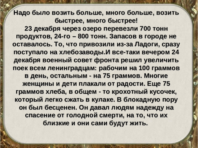 Надо было возить больше, много больше, возить быстрее, много быстрее! 23 декабря через озеро перевезли 700 тонн продуктов, 24-го – 800 тонн. Запасов в городе не оставалось. То, что привозили из-за Ладоги, сразу поступало на хлебозаводы.И все-таки вечером 24 декабря военный совет фронта решил увеличить поек всем ленинградцам: рабочим на 100 граммов в день, остальным - на 75 граммов. Многие женщины и дети плакали от радости. Еще 75 граммов хлеба, в общем - то крохотный кусочек, который легко сжать в кулаке. В блокадную пору он был бесценен. Он давал людям надежду на спасение от голодной смерти, на то, что их близкие и они сами будут жить.