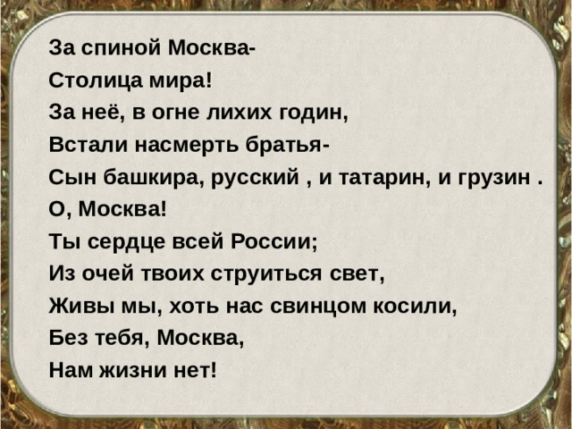 За спиной Москва- Столица мира! За неё, в огне лихих годин, Встали насмерть братья- Сын башкира, русский , и татарин, и грузин . О, Москва! Ты сердце всей России; Из очей твоих струиться свет, Живы мы, хоть нас свинцом косили, Без тебя, Москва, Нам жизни нет!