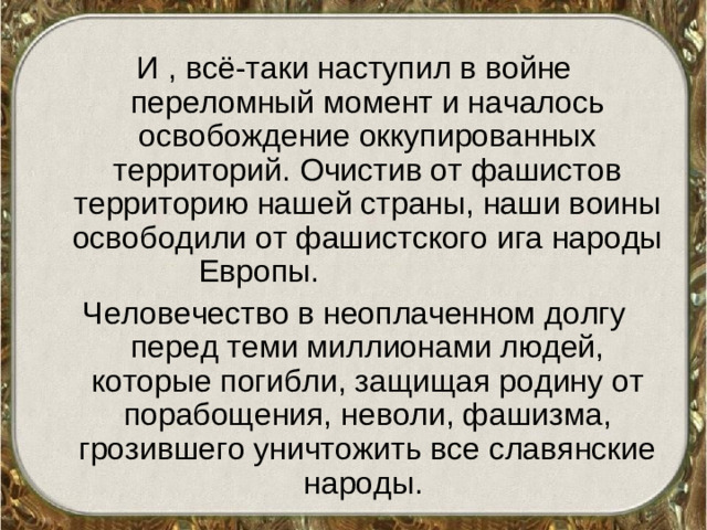 И , всё-таки наступил в войне переломный момент и началось освобождение оккупированных территорий. Очистив от фашистов территорию нашей страны, наши воины освободили от фашистского ига народы Европы. Человечество в неоплаченном долгу перед теми миллионами людей, которые погибли, защищая родину от порабощения, неволи, фашизма, грозившего уничтожить все славянские народы.