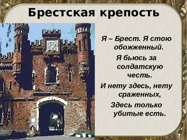 Брестская крепость Я – Брест. Я стою обожженный. Я бьюсь за солдатскую честь. И нету здесь, нету сраженных, Здесь только убитые есть.