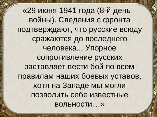 «29 июня 1941 года (8-й день войны). Сведения с фронта подтверждают, что русские всюду сражаются до последнего человека... Упорное сопротивление русских заставляет вести бой по всем правилам наших боевых уставов, хотя на Западе мы могли позволить себе известные вольности…»