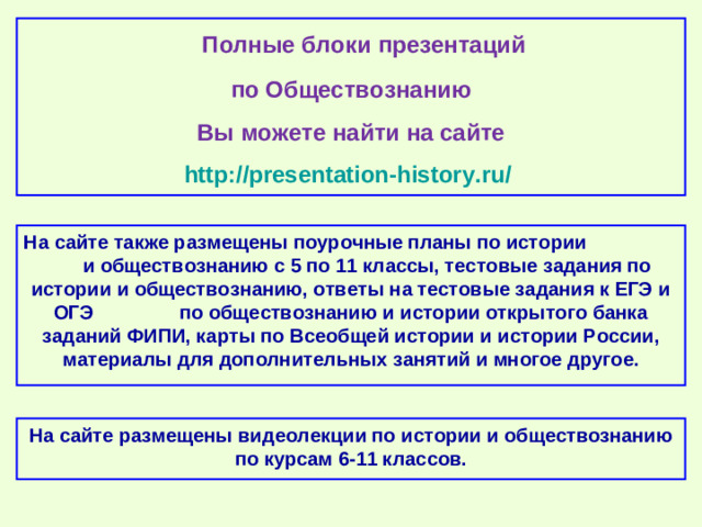 Полные блоки презентаций по Обществознанию Вы можете найти на сайте http://presentation-history.ru/  На сайте также размещены  поурочные планы по истории и обществознанию с 5 по 11 классы, тестовые задания по истории и обществознанию, ответы на тестовые задания к ЕГЭ и ОГЭ по обществознанию и истории открытого банка заданий ФИПИ, карты по Всеобщей истории и истории России, материалы для дополнительных занятий и многое другое. На сайте размещены  видеолекции по истории и обществознанию по курсам 6-11 классов.