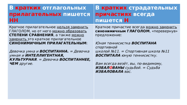 В кратких отглагольных прилагательных пишется НН В кратких страдательных причастиях всегда пишется Н Краткое прилагательное нельзя заменить ГЛАГОЛОМ, но от него можно образовать СТЕПЕНИ СРАВНЕНИЯ , а также можно заменить это краткое прилагательное СИНОНИМИЧНЫМ ПРИЛАГАТЕЛЬНЫМ : Краткое причастие всегда можно заменить синонимичным ГЛАГОЛОМ , «перевернув» предложение: Девочка умна и ВОСПИТАННА. = Девочка умная и ИНТЕЛЛИГЕНТНАЯ, КУЛЬТУРНАЯ . = Девочка ВОСПИТАННЕЕ, ЧЕМ другие. Юная теннисистка ВОСПИТАНА спортивной  школой №11. = Спортивная школа №11 ВОСПИТАЛА юную теннисистку.  Вам всегда везёт, вы, по-видимому, ИЗБАЛ О ВАНЫ судьбой. = Судьба ИЗБАЛОВАЛА вас.