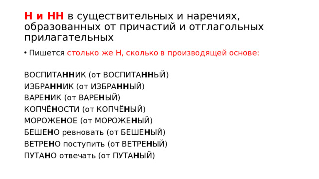 Н и НН в существительных и наречиях, образованных от причастий и отглагольных прилагательных Пишется столько же Н, сколько в производящей основе: ВОСПИТА НН ИК (от ВОСПИТА НН ЫЙ) ИЗБРА НН ИК (от ИЗБРА НН ЫЙ) ВАРЕ Н ИК (от ВАРЕ Н ЫЙ) КОПЧЁ Н ОСТИ (от КОПЧЁ Н ЫЙ) МОРОЖЕ Н ОЕ (от МОРОЖЕ Н ЫЙ) БЕШЕ Н О ревновать (от БЕШЕ Н ЫЙ) ВЕТРЕ Н О поступить (от ВЕТРЕ Н ЫЙ) ПУТА Н О отвечать (от ПУТА Н ЫЙ)