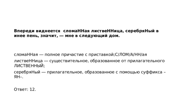 Впереди виднеется сломаННая листвеННица, серебряНый в инее пень, значит, ― мне в следующий дом.   сломаННая ― полное причастие с приставкой;С/ЛОМ/А/НН/ая листвеННица ― существительное, образованное от прилагательного ЛИСТВЕННЫЙ; серебряНый ― прилагательное, образованное с помощью суффикса –ЯН–.   Ответ: 12.