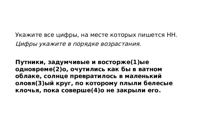 Укажите все цифры, на месте которых пишется НН. Цифры укажите в порядке возрастания.   Путники, задумчивые и восторже(1)ые одновреме(2)о, очутились как бы в ватном облаке, солнце превратилось в маленький оловя(3)ый круг, по которому плыли белесые клочья, пока соверше(4)о не закрыли его.