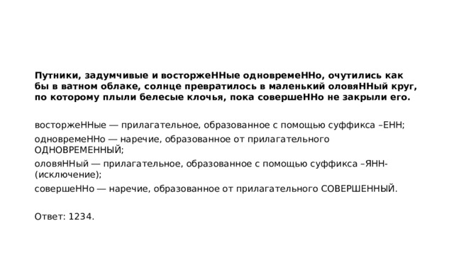 Путники, задумчивые и восторжеННые одновремеННо, очутились как бы в ватном облаке, солнце превратилось в маленький оловяННый круг, по которому плыли белесые клочья, пока совершеННо не закрыли его.   восторжеННые ― прилагательное, образованное с помощью суффикса –ЕНН; одновремеННо ― наречие, образованное от прилагательного ОДНОВРЕМЕННЫЙ; оловяННый ― прилагательное, образованное с помощью суффикса –ЯНН- (исключение); совершеННо ― наречие, образованное от прилагательного СОВЕРШЕННЫЙ.   Ответ: 1234.