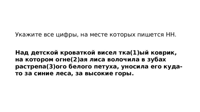 Укажите все цифры, на месте которых пишется НН.   Над детской кроваткой висел тка(1)ый коврик, на котором огне(2)ая лиса волочила в зубах растрепа(3)ого белого петуха, уносила его куда-то за синие леса, за высокие горы.