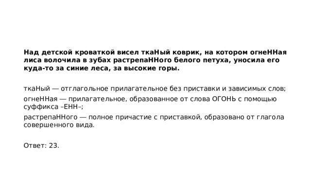 Над детской кроваткой висел ткаНый коврик, на котором огнеННая лиса волочила в зубах растрепаННого белого петуха, уносила его куда-то за синие леса, за высокие горы.   ткаНый ― отглагольное прилагательное без приставки и зависимых слов; огнеННая ― прилагательное, образованное от слова ОГОНЬ с помощью суффикса –ЕНН–; растрепаННого ― полное причастие с приставкой, образовано от глагола совершенного вида.   Ответ: 23.