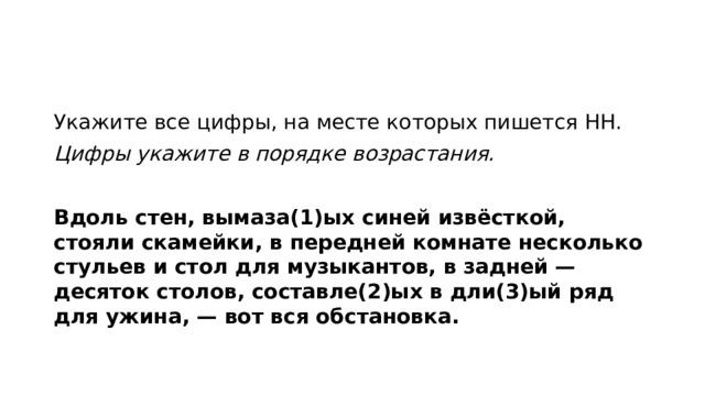 Укажите все цифры, на месте которых пишется НН. Цифры укажите в порядке возрастания.   Вдоль стен, вымаза(1)ых синей извёсткой, стояли скамейки, в передней комнате несколько стульев и стол для музыкантов, в задней — десяток столов, составле(2)ых в дли(3)ый ряд для ужина, — вот вся обстановка.