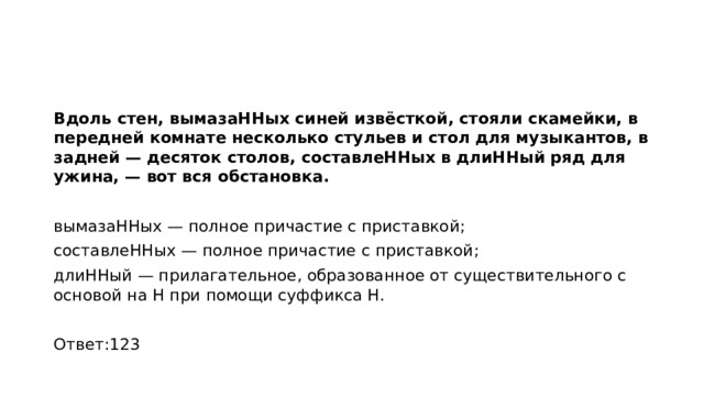 Вдоль стен, вымазаННых синей извёсткой, стояли скамейки, в передней комнате несколько стульев и стол для музыкантов, в задней — десяток столов, составлеННых в длиННый ряд для ужина, — вот вся обстановка.   вымазаННых — полное причастие с приставкой; составлеННых — полное причастие с приставкой; длиННый — прилагательное, образованное от существительного с основой на Н при помощи суффикса Н.   Ответ:123