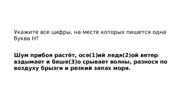 Укажите все цифры, на месте которых пишется одна буква Н?   Шум прибоя растёт, осе(1)ий ледя(2)ой ветер вздымает и беше(3)о срывает волны, разнося по воздуху брызги и резкий запах моря.