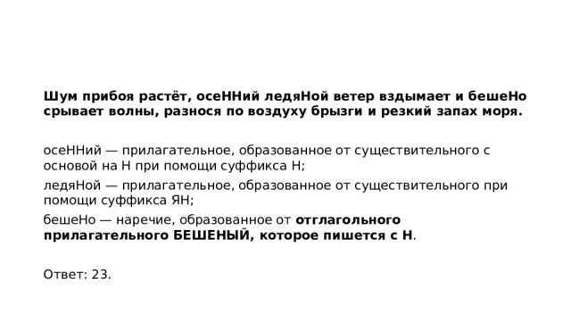 Шум прибоя растёт, осеННий ледяНой ветер вздымает и бешеНо срывает волны, разнося по воздуху брызги и резкий запах моря.   осеННий — прилагательное, образованное от существительного с основой на Н при помощи суффикса Н; ледяНой — прилагательное, образованное от существительного при помощи суффикса ЯН; бешеНо — наречие, образованное от  отглагольного прилагательного БЕШЕНЫЙ, которое пишется с Н .   Ответ: 23.